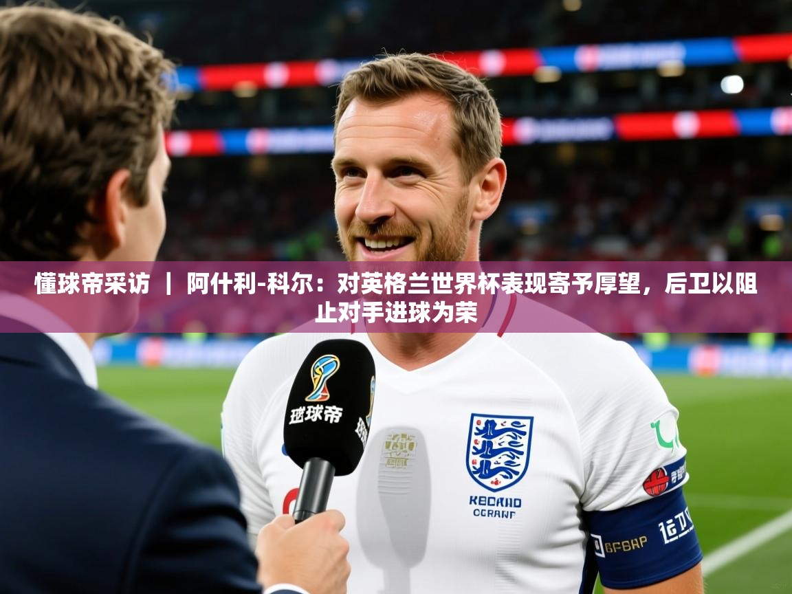 2025爱游戏体育平台懂球帝采访 | 阿什利-科尔:对英格兰世界杯表现寄予厚望,后卫以阻止对手进球为荣 第3张